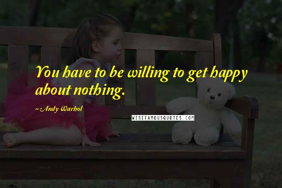 Andy Warhol Quotes: You have to be willing to get happy about nothing.