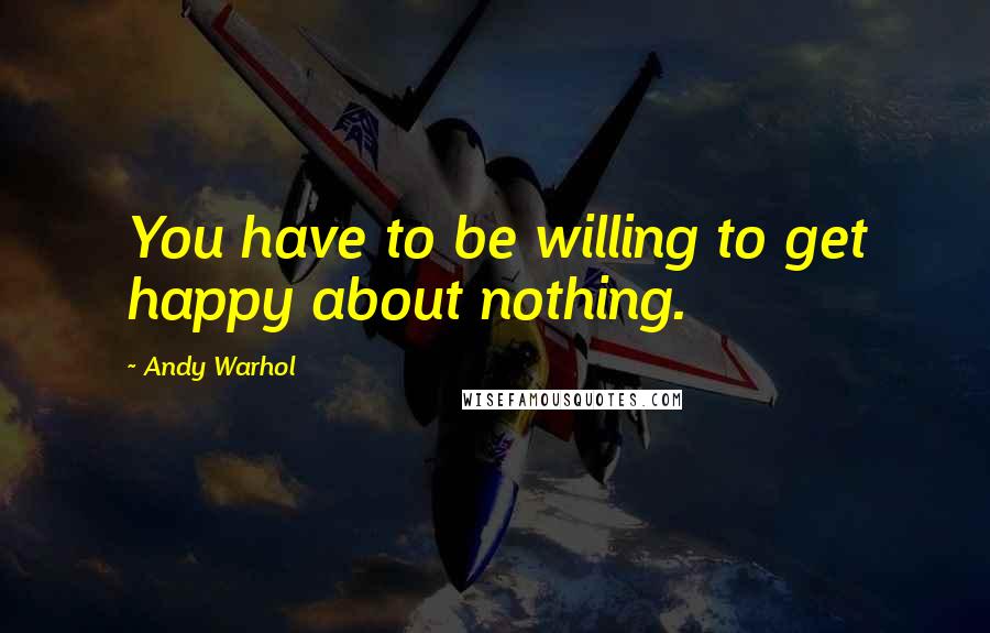 Andy Warhol Quotes: You have to be willing to get happy about nothing.