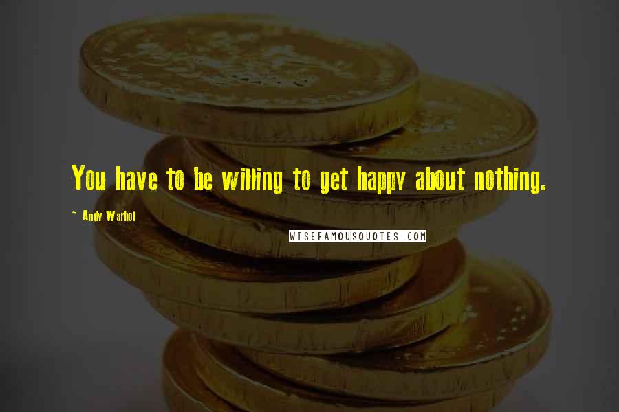 Andy Warhol Quotes: You have to be willing to get happy about nothing.