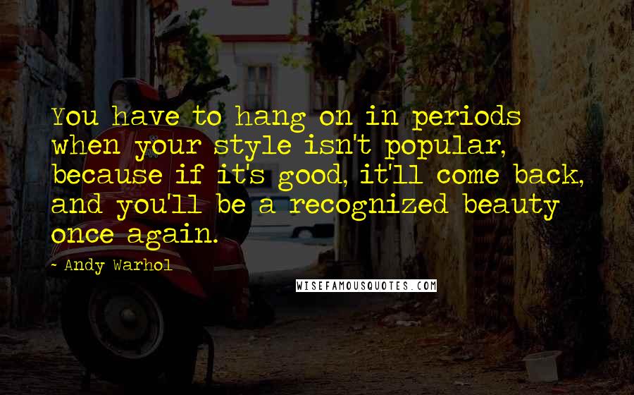 Andy Warhol Quotes: You have to hang on in periods when your style isn't popular, because if it's good, it'll come back, and you'll be a recognized beauty once again.