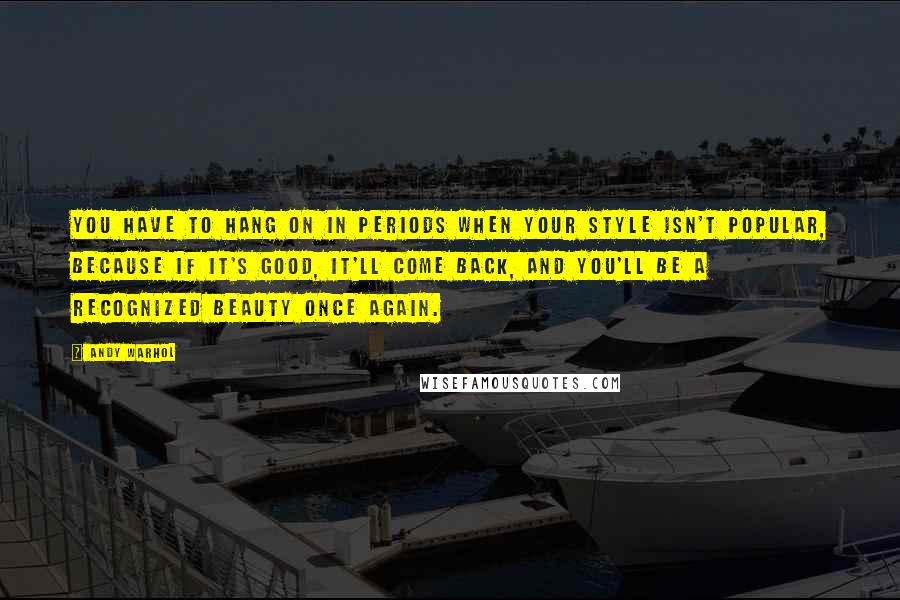 Andy Warhol Quotes: You have to hang on in periods when your style isn't popular, because if it's good, it'll come back, and you'll be a recognized beauty once again.