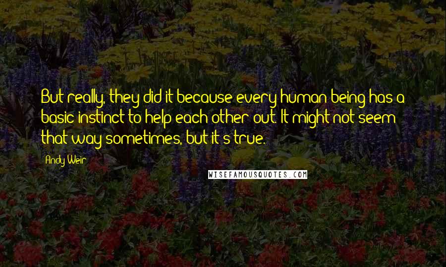 Andy Weir Quotes: But really, they did it because every human being has a basic instinct to help each other out. It might not seem that way sometimes, but it's true.