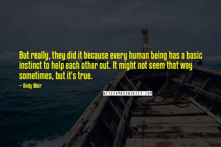 Andy Weir Quotes: But really, they did it because every human being has a basic instinct to help each other out. It might not seem that way sometimes, but it's true.