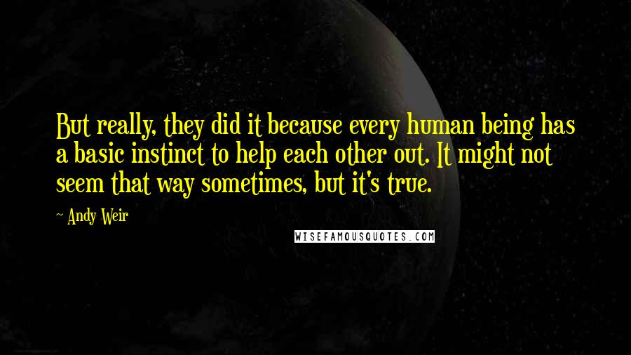 Andy Weir Quotes: But really, they did it because every human being has a basic instinct to help each other out. It might not seem that way sometimes, but it's true.