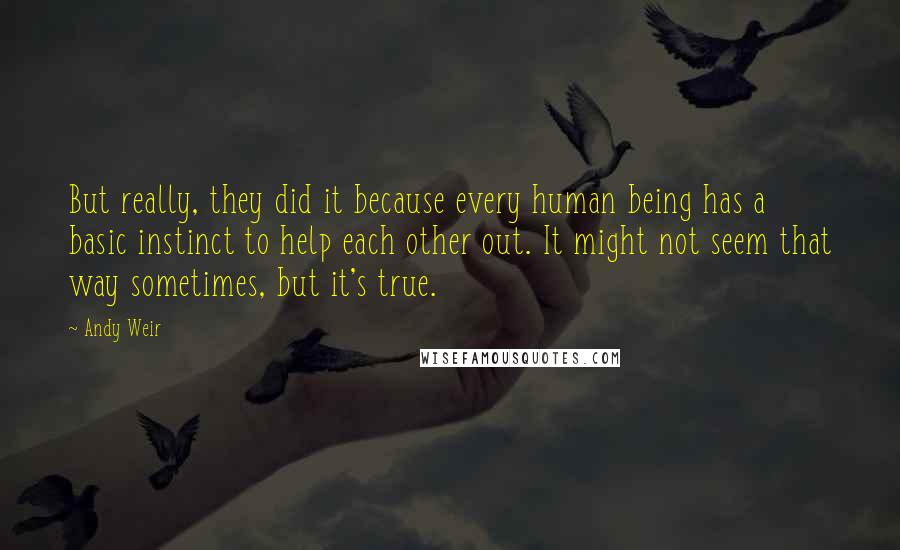 Andy Weir Quotes: But really, they did it because every human being has a basic instinct to help each other out. It might not seem that way sometimes, but it's true.