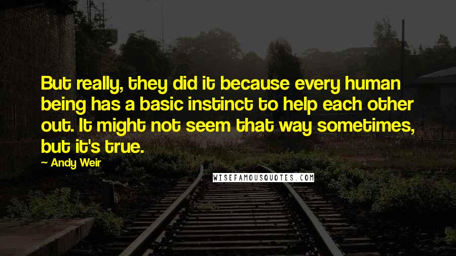 Andy Weir Quotes: But really, they did it because every human being has a basic instinct to help each other out. It might not seem that way sometimes, but it's true.