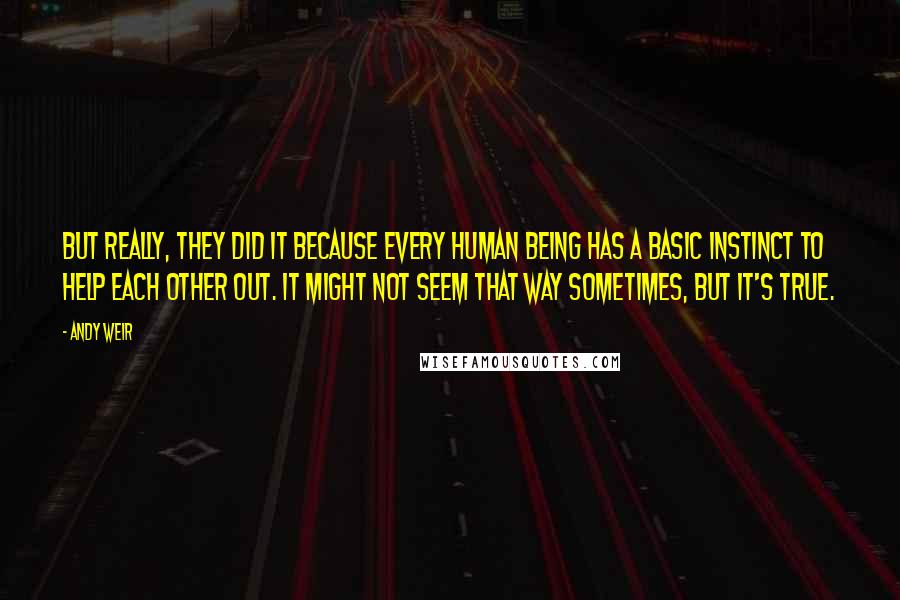 Andy Weir Quotes: But really, they did it because every human being has a basic instinct to help each other out. It might not seem that way sometimes, but it's true.