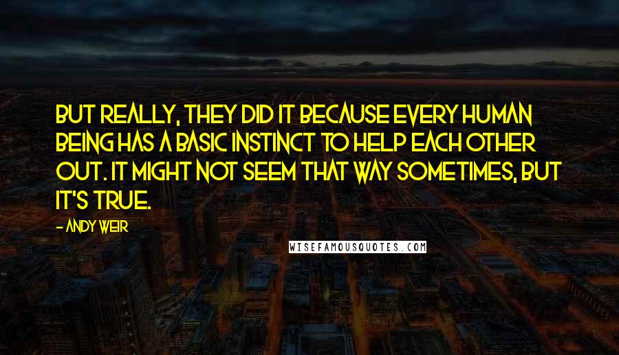 Andy Weir Quotes: But really, they did it because every human being has a basic instinct to help each other out. It might not seem that way sometimes, but it's true.