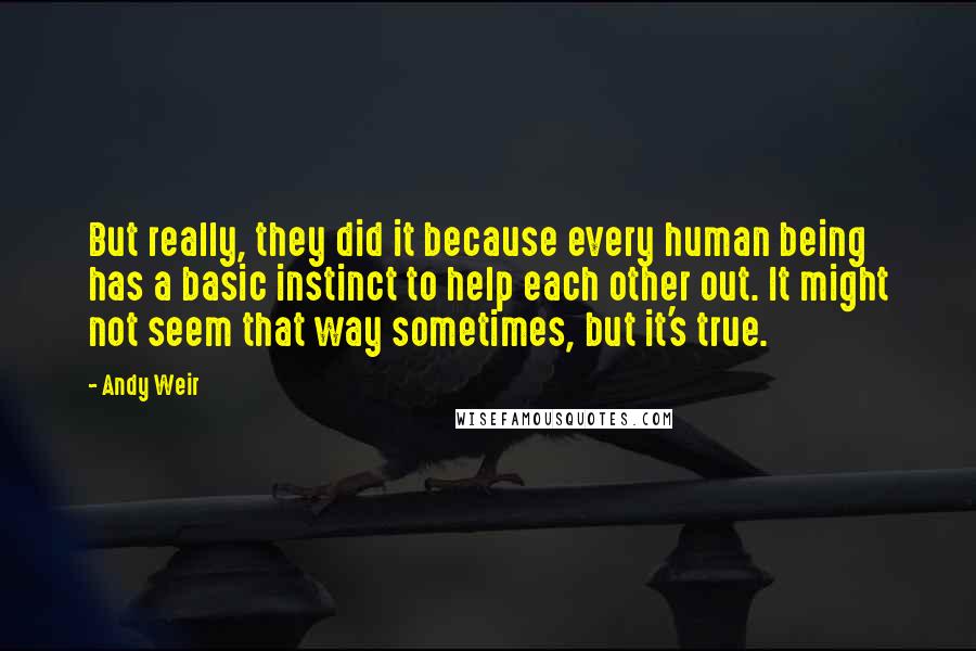 Andy Weir Quotes: But really, they did it because every human being has a basic instinct to help each other out. It might not seem that way sometimes, but it's true.