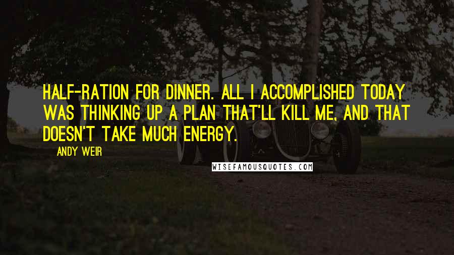 Andy Weir Quotes: Half-ration for dinner. All I accomplished today was thinking up a plan that'll kill me, and that doesn't take much energy.