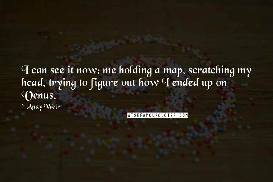 Andy Weir Quotes: I can see it now: me holding a map, scratching my head, trying to figure out how I ended up on Venus.