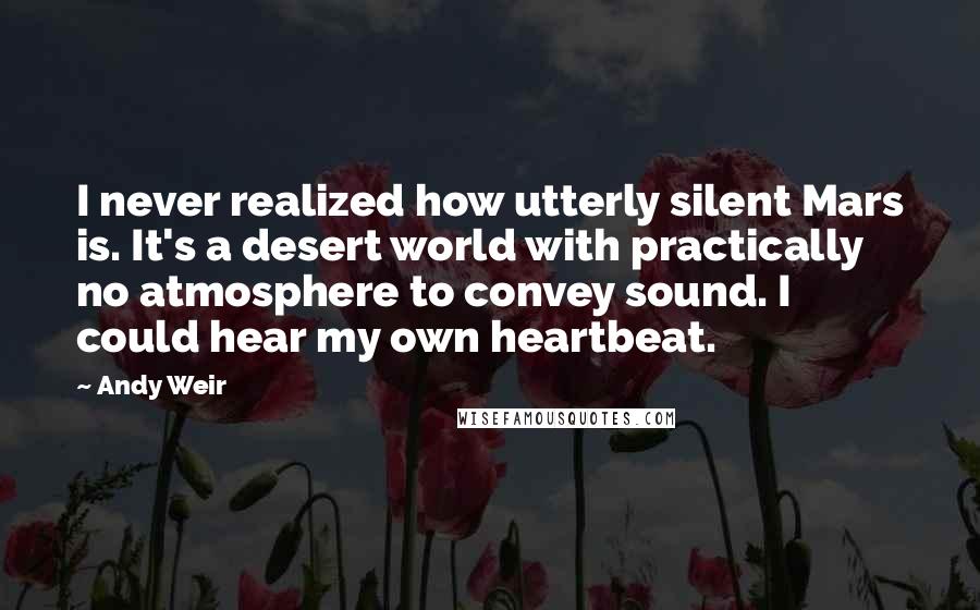 Andy Weir Quotes: I never realized how utterly silent Mars is. It's a desert world with practically no atmosphere to convey sound. I could hear my own heartbeat.