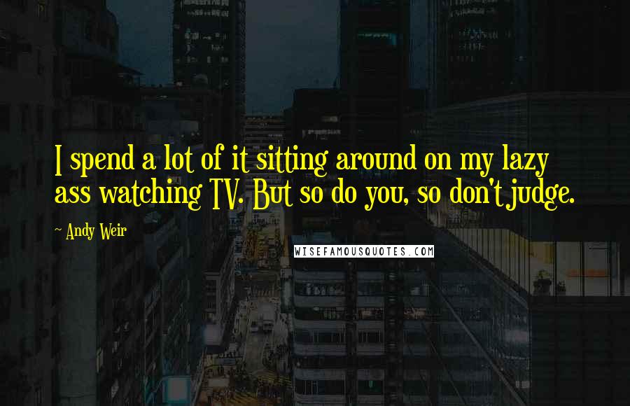 Andy Weir Quotes: I spend a lot of it sitting around on my lazy ass watching TV. But so do you, so don't judge.