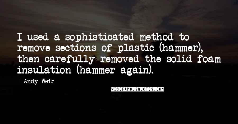 Andy Weir Quotes: I used a sophisticated method to remove sections of plastic (hammer), then carefully removed the solid foam insulation (hammer again).