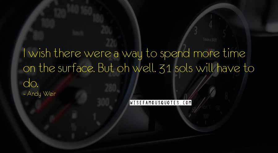 Andy Weir Quotes: I wish there were a way to spend more time on the surface. But oh well. 31 sols will have to do.