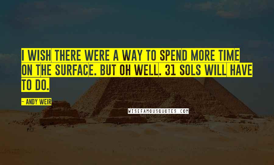 Andy Weir Quotes: I wish there were a way to spend more time on the surface. But oh well. 31 sols will have to do.