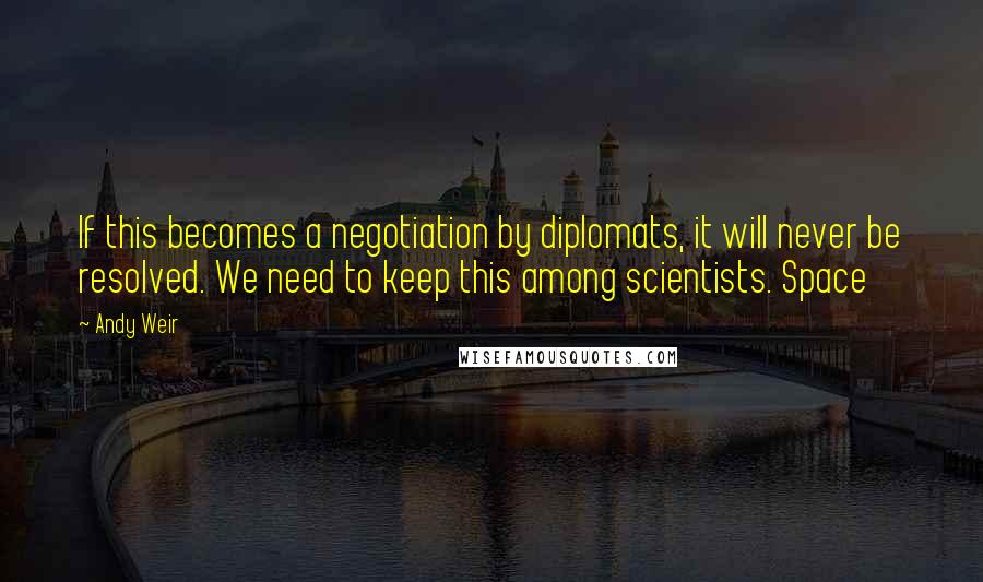 Andy Weir Quotes: If this becomes a negotiation by diplomats, it will never be resolved. We need to keep this among scientists. Space