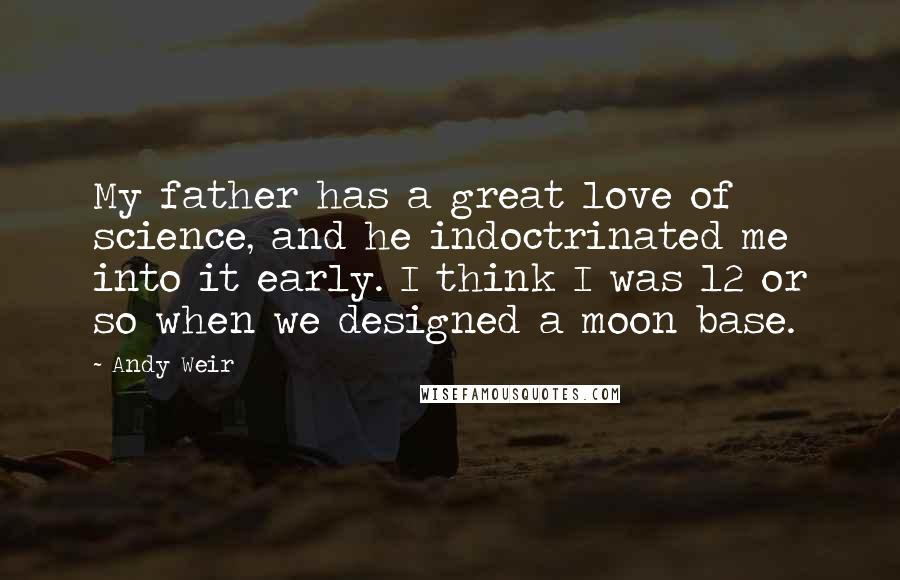 Andy Weir Quotes: My father has a great love of science, and he indoctrinated me into it early. I think I was 12 or so when we designed a moon base.