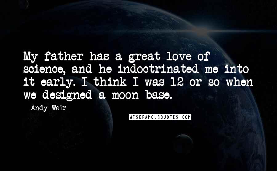 Andy Weir Quotes: My father has a great love of science, and he indoctrinated me into it early. I think I was 12 or so when we designed a moon base.