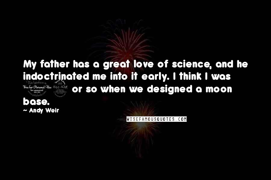 Andy Weir Quotes: My father has a great love of science, and he indoctrinated me into it early. I think I was 12 or so when we designed a moon base.