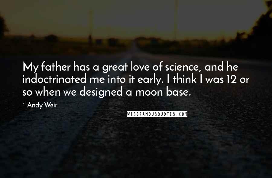 Andy Weir Quotes: My father has a great love of science, and he indoctrinated me into it early. I think I was 12 or so when we designed a moon base.