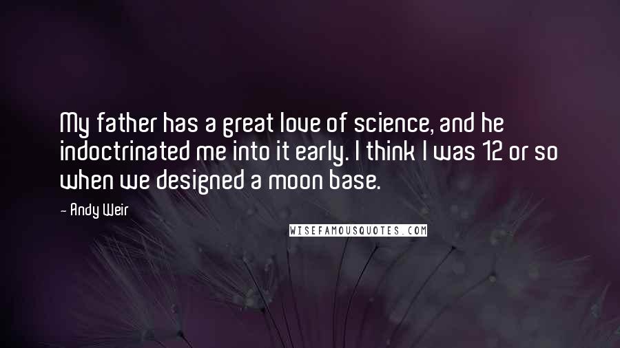 Andy Weir Quotes: My father has a great love of science, and he indoctrinated me into it early. I think I was 12 or so when we designed a moon base.