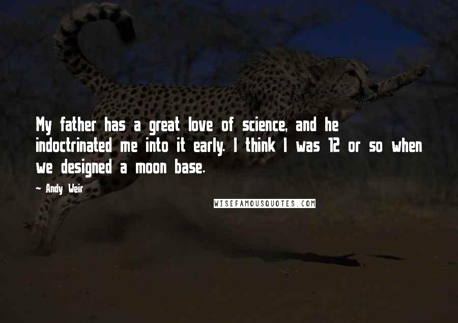 Andy Weir Quotes: My father has a great love of science, and he indoctrinated me into it early. I think I was 12 or so when we designed a moon base.