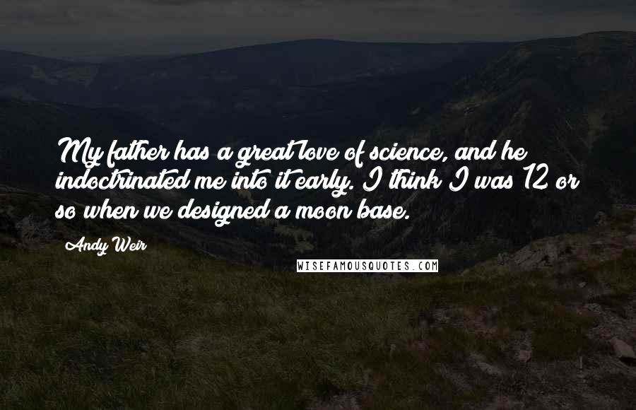 Andy Weir Quotes: My father has a great love of science, and he indoctrinated me into it early. I think I was 12 or so when we designed a moon base.