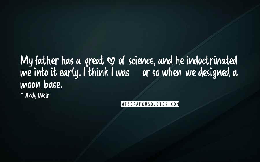 Andy Weir Quotes: My father has a great love of science, and he indoctrinated me into it early. I think I was 12 or so when we designed a moon base.