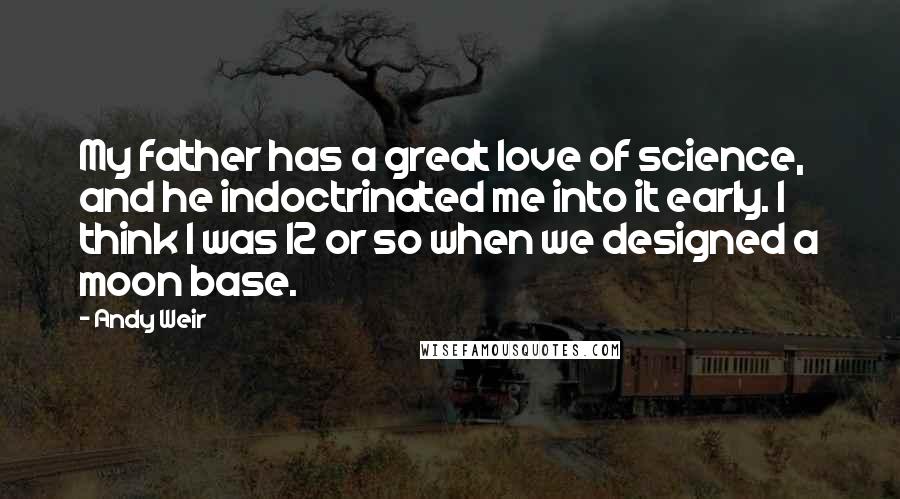 Andy Weir Quotes: My father has a great love of science, and he indoctrinated me into it early. I think I was 12 or so when we designed a moon base.