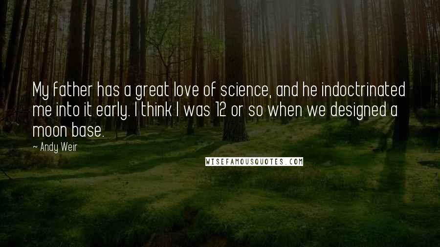 Andy Weir Quotes: My father has a great love of science, and he indoctrinated me into it early. I think I was 12 or so when we designed a moon base.