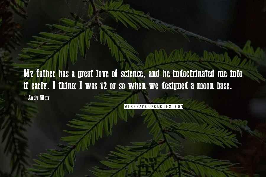 Andy Weir Quotes: My father has a great love of science, and he indoctrinated me into it early. I think I was 12 or so when we designed a moon base.