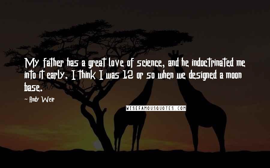 Andy Weir Quotes: My father has a great love of science, and he indoctrinated me into it early. I think I was 12 or so when we designed a moon base.