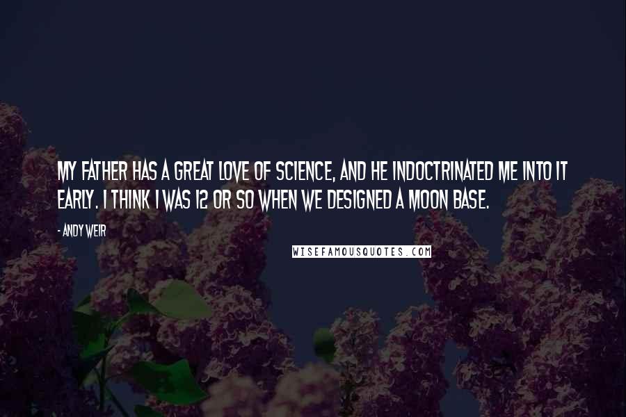 Andy Weir Quotes: My father has a great love of science, and he indoctrinated me into it early. I think I was 12 or so when we designed a moon base.