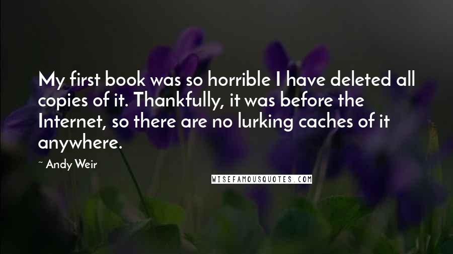 Andy Weir Quotes: My first book was so horrible I have deleted all copies of it. Thankfully, it was before the Internet, so there are no lurking caches of it anywhere.