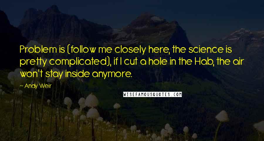 Andy Weir Quotes: Problem is (follow me closely here, the science is pretty complicated), if I cut a hole in the Hab, the air won't stay inside anymore.