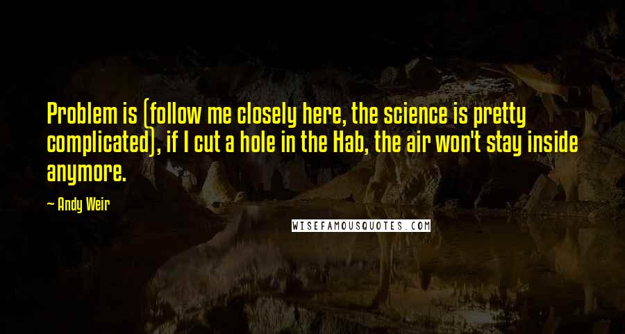 Andy Weir Quotes: Problem is (follow me closely here, the science is pretty complicated), if I cut a hole in the Hab, the air won't stay inside anymore.