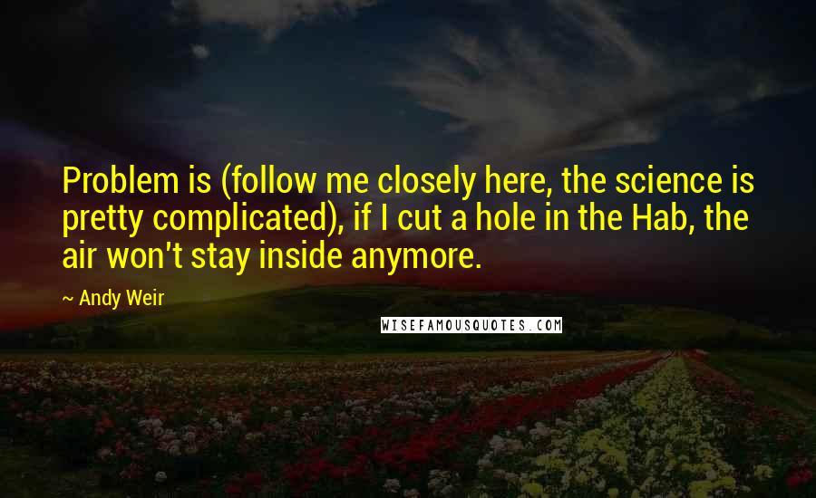 Andy Weir Quotes: Problem is (follow me closely here, the science is pretty complicated), if I cut a hole in the Hab, the air won't stay inside anymore.