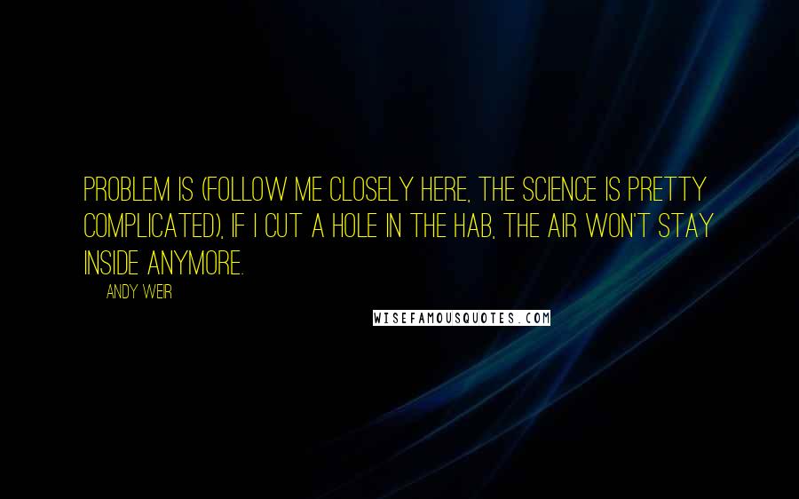 Andy Weir Quotes: Problem is (follow me closely here, the science is pretty complicated), if I cut a hole in the Hab, the air won't stay inside anymore.