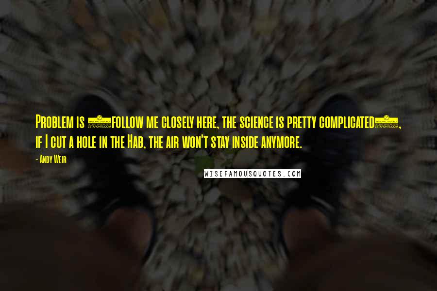 Andy Weir Quotes: Problem is (follow me closely here, the science is pretty complicated), if I cut a hole in the Hab, the air won't stay inside anymore.