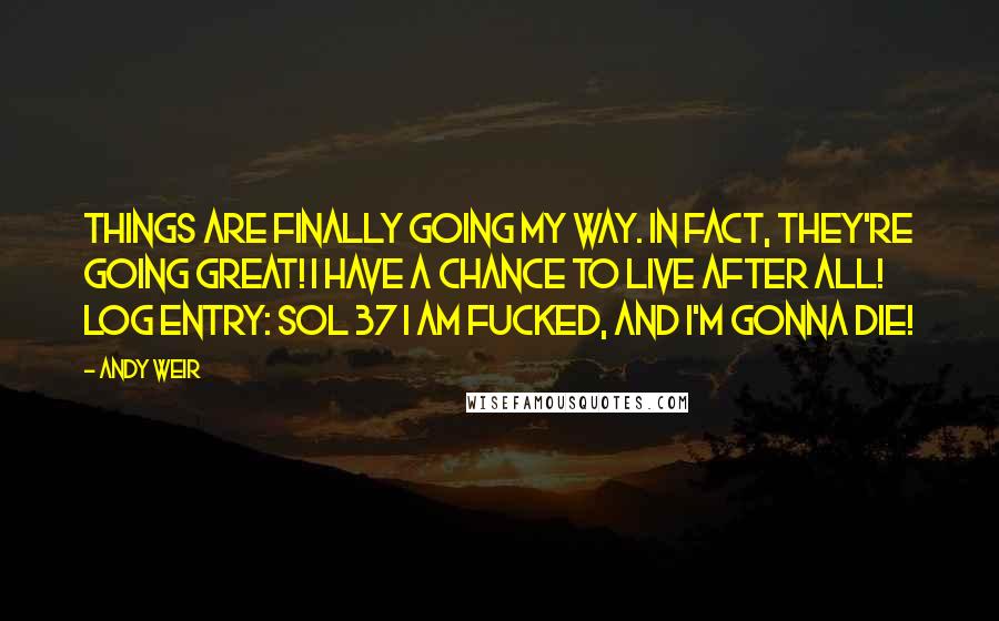 Andy Weir Quotes: Things are finally going my way. In fact, they're going great! I have a chance to live after all! LOG ENTRY: SOL 37 I am fucked, and I'm gonna die!