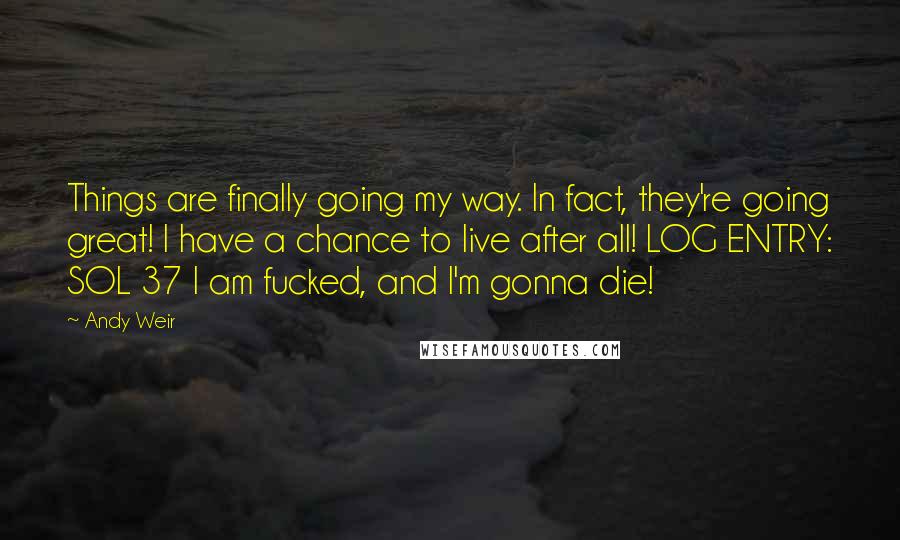 Andy Weir Quotes: Things are finally going my way. In fact, they're going great! I have a chance to live after all! LOG ENTRY: SOL 37 I am fucked, and I'm gonna die!