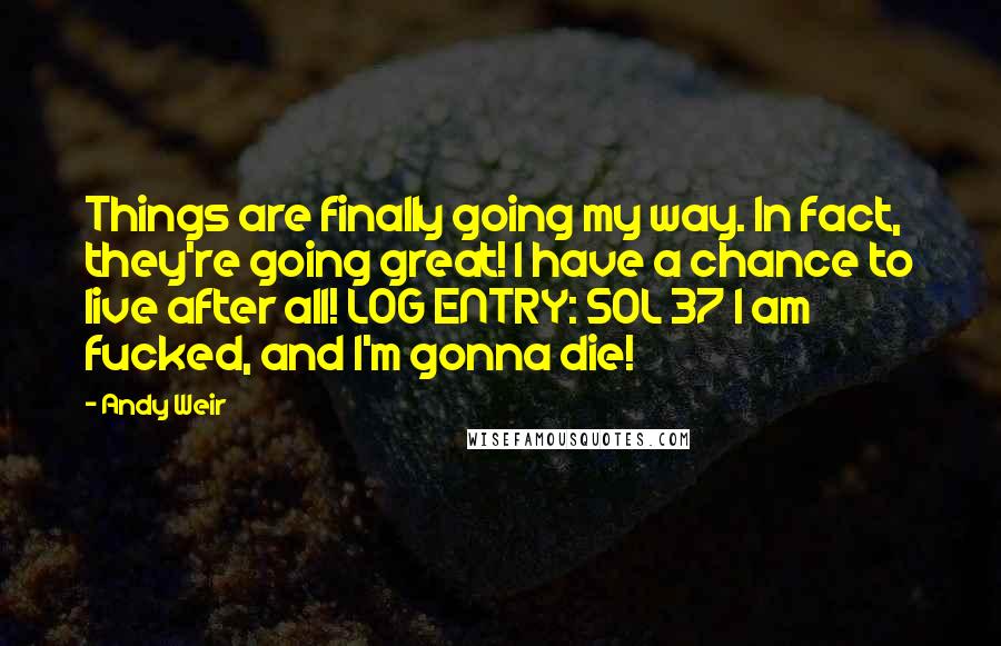 Andy Weir Quotes: Things are finally going my way. In fact, they're going great! I have a chance to live after all! LOG ENTRY: SOL 37 I am fucked, and I'm gonna die!