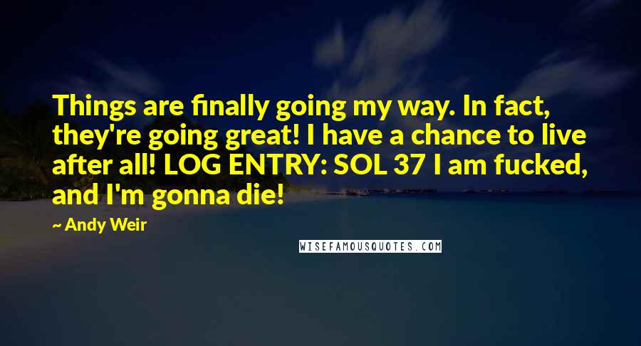 Andy Weir Quotes: Things are finally going my way. In fact, they're going great! I have a chance to live after all! LOG ENTRY: SOL 37 I am fucked, and I'm gonna die!