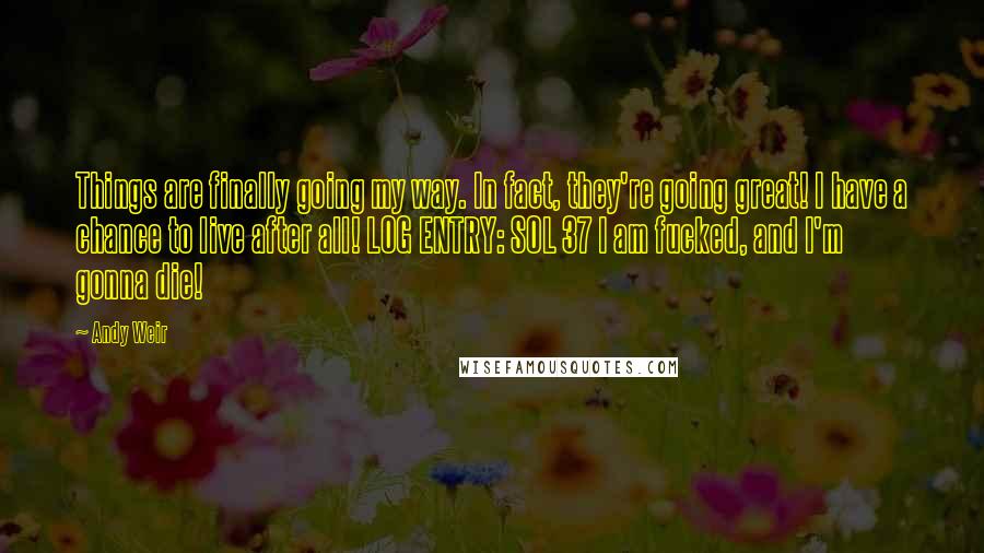 Andy Weir Quotes: Things are finally going my way. In fact, they're going great! I have a chance to live after all! LOG ENTRY: SOL 37 I am fucked, and I'm gonna die!