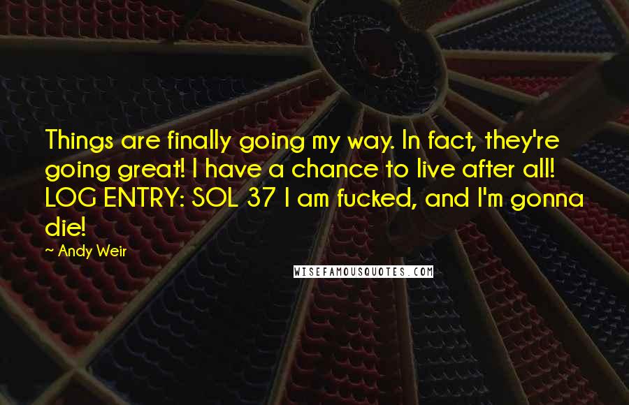 Andy Weir Quotes: Things are finally going my way. In fact, they're going great! I have a chance to live after all! LOG ENTRY: SOL 37 I am fucked, and I'm gonna die!