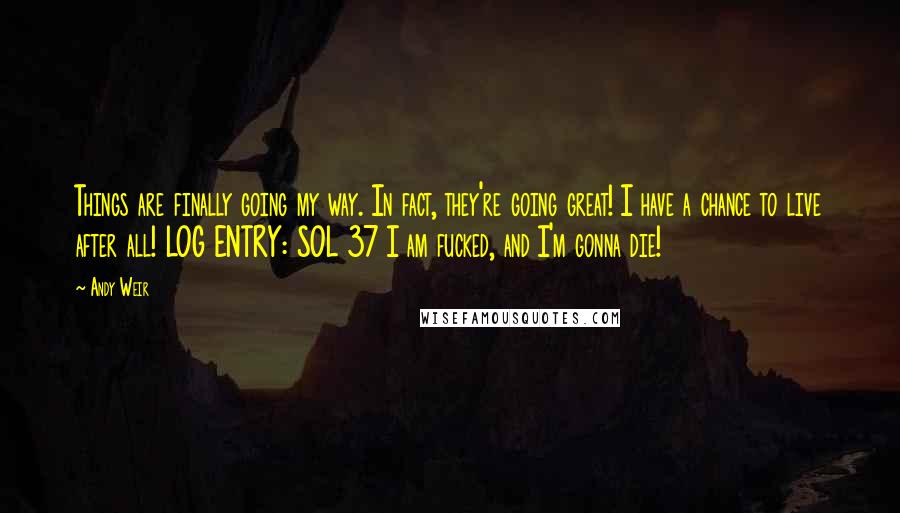 Andy Weir Quotes: Things are finally going my way. In fact, they're going great! I have a chance to live after all! LOG ENTRY: SOL 37 I am fucked, and I'm gonna die!