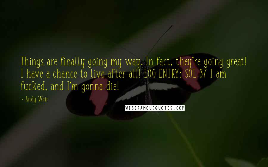 Andy Weir Quotes: Things are finally going my way. In fact, they're going great! I have a chance to live after all! LOG ENTRY: SOL 37 I am fucked, and I'm gonna die!