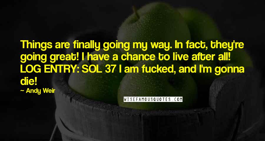 Andy Weir Quotes: Things are finally going my way. In fact, they're going great! I have a chance to live after all! LOG ENTRY: SOL 37 I am fucked, and I'm gonna die!