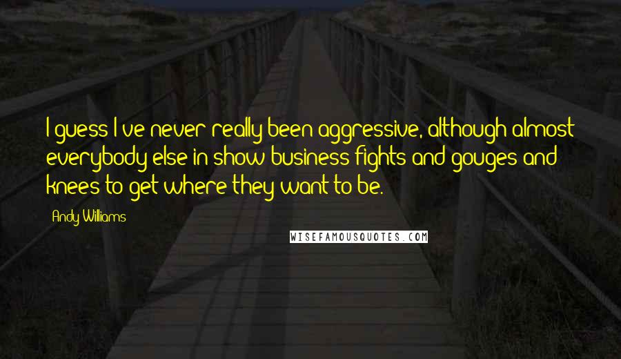 Andy Williams Quotes: I guess I've never really been aggressive, although almost everybody else in show business fights and gouges and knees to get where they want to be.